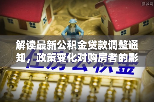 福兴解读最新公积金贷款调整通知，政策变化对购房者的影响