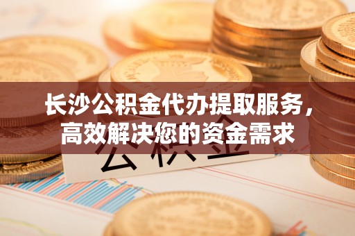福兴长沙公积金代办提取服务，高效解决您的资金需求