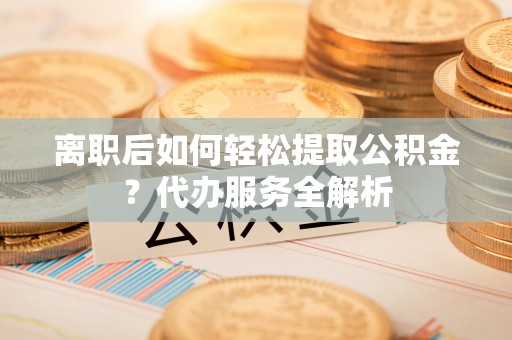 福兴离职后如何轻松提取公积金？代办服务全解析