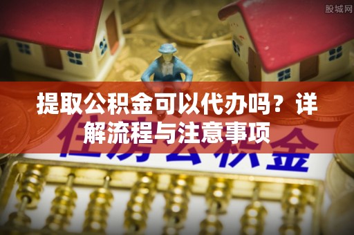 福兴提取公积金可以代办吗？详解流程与注意事项