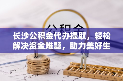 福兴长沙公积金代办提取，轻松解决资金难题，助力美好生活