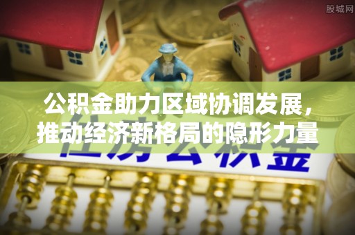 福兴公积金助力区域协调发展，推动经济新格局的隐形力量