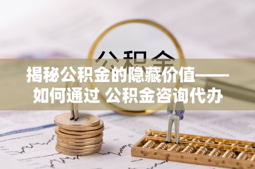 福兴揭秘公积金的隐藏价值——如何通过 公积金咨询代办提取 优化财富管理