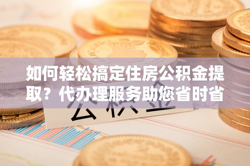 福兴如何轻松搞定住房公积金提取？代办理服务助您省时省力