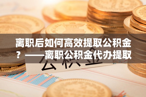 福兴离职后如何高效提取公积金？——离职公积金代办提取全流程解析