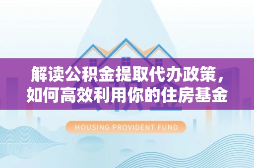福兴解读公积金提取代办政策，如何高效利用你的住房基金