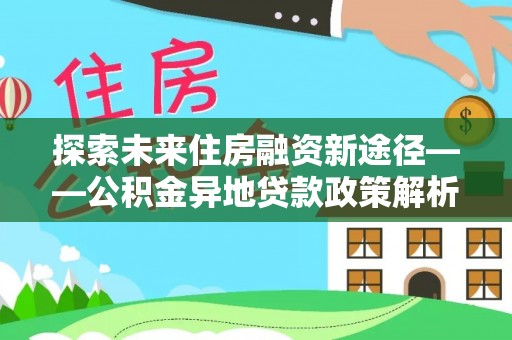 福兴探索未来住房融资新途径——公积金异地贷款政策解析与实践