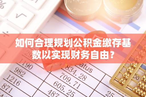 福兴如何合理规划公积金缴存基数以实现财务自由？