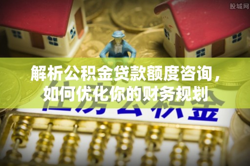 福兴解析公积金贷款额度咨询，如何优化你的财务规划