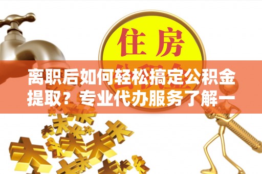 福兴离职后如何轻松搞定公积金提取？专业代办服务了解一下