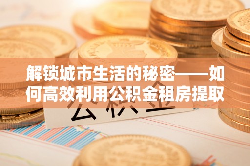福兴解锁城市生活的秘密——如何高效利用公积金租房提取政策优化居住体验
