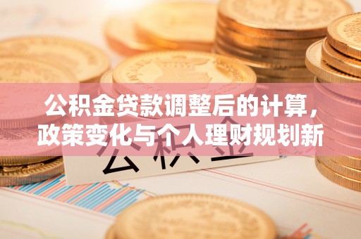 福兴公积金贷款调整后的计算，政策变化与个人理财规划新思路