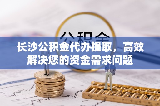 福兴长沙公积金代办提取，高效解决您的资金需求问题