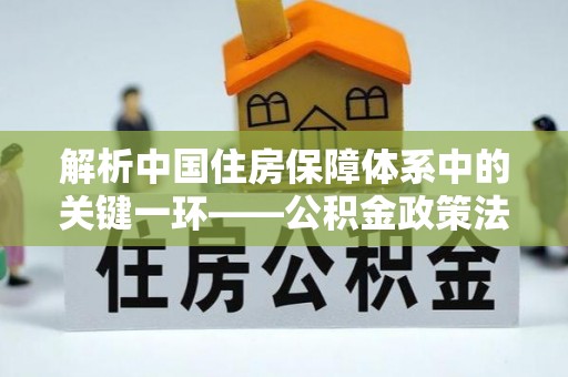 福兴解析中国住房保障体系中的关键一环——公积金政策法规的演变与影响