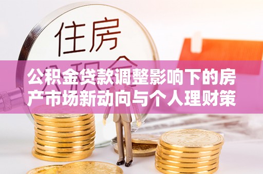 福兴公积金贷款调整影响下的房产市场新动向与个人理财策略