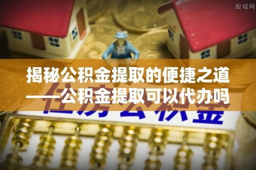 福兴揭秘公积金提取的便捷之道——公积金提取可以代办吗？