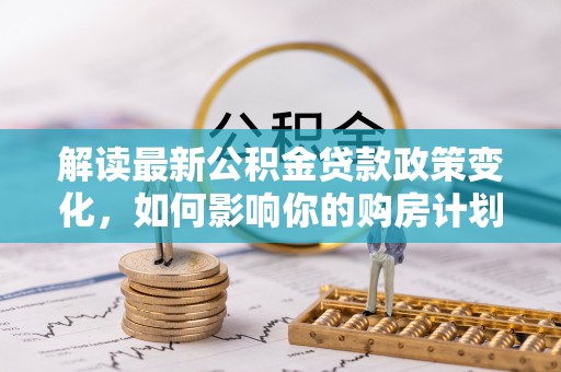 福兴解读最新公积金贷款政策变化，如何影响你的购房计划？