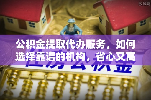 福兴公积金提取代办服务，如何选择靠谱的机构，省心又高效