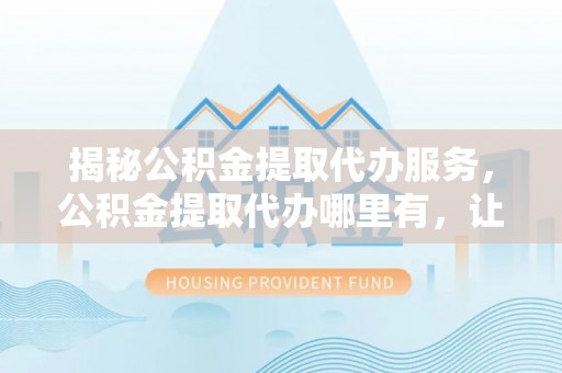 福兴揭秘公积金提取代办服务，公积金提取代办哪里有，让你省时省心的解决方案