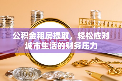 福兴公积金租房提取，轻松应对城市生活的财务压力