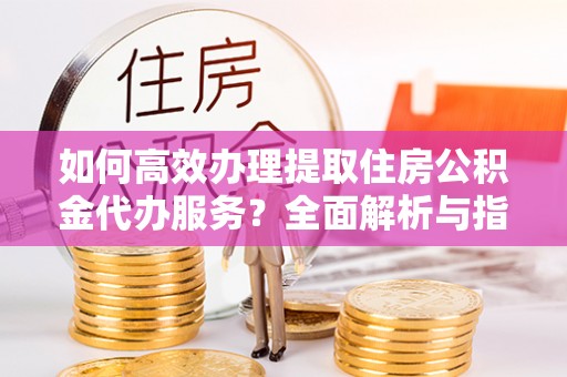 福兴如何高效办理提取住房公积金代办服务？全面解析与指南