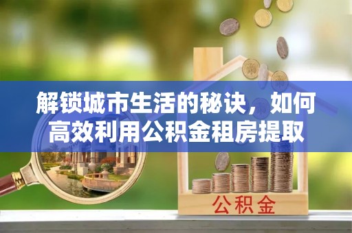 福兴解锁城市生活的秘诀，如何高效利用公积金租房提取