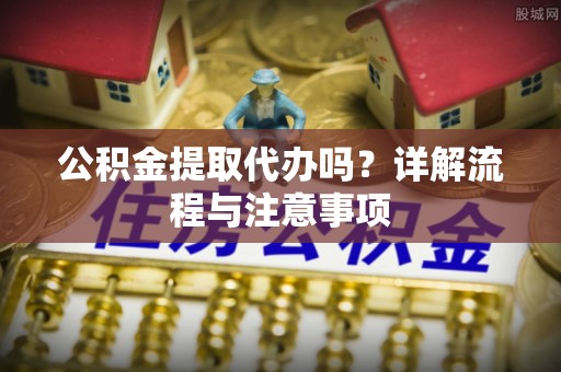 福兴公积金提取代办吗？详解流程与注意事项