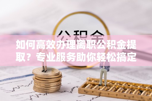 福兴如何高效办理离职公积金提取？专业服务助你轻松搞定