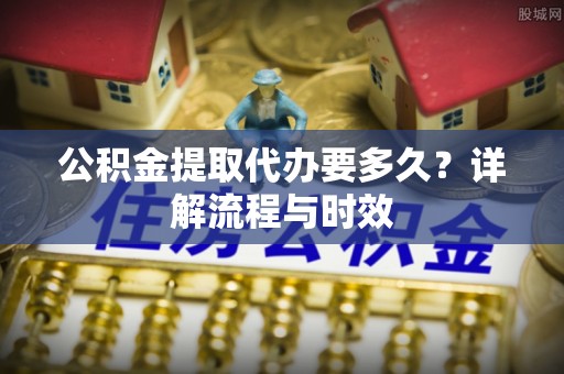 福兴公积金提取代办要多久？详解流程与时效