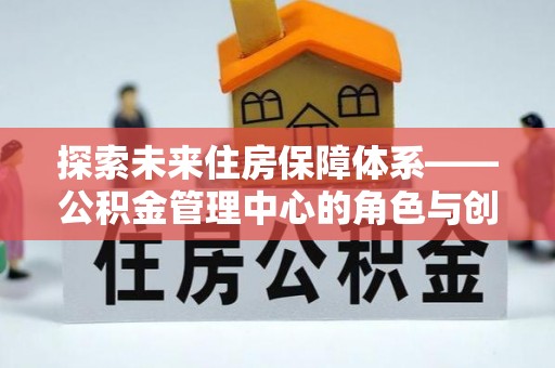 福兴探索未来住房保障体系——公积金管理中心的角色与创新