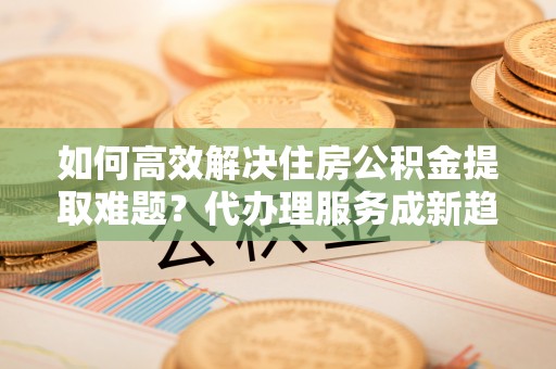 福兴如何高效解决住房公积金提取难题？代办理服务成新趋势