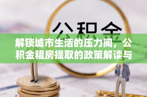 福兴解锁城市生活的压力阀，公积金租房提取的政策解读与实践指南