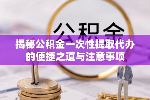 福兴揭秘公积金一次性提取代办的便捷之道与注意事项