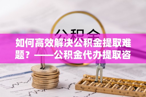 福兴如何高效解决公积金提取难题？——公积金代办提取咨询服务全解析