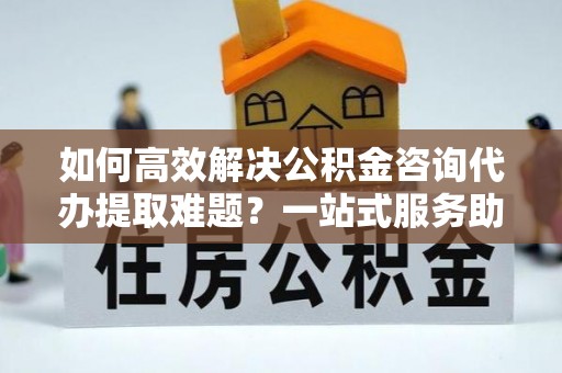 福兴如何高效解决公积金咨询代办提取难题？一站式服务助您轻松搞定