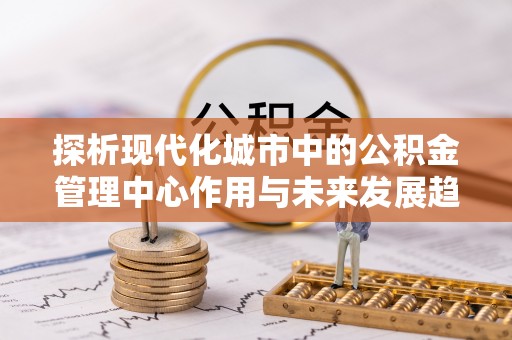 福兴探析现代化城市中的公积金管理中心作用与未来发展趋势