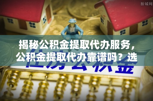 福兴揭秘公积金提取代办服务，公积金提取代办靠谱吗？选择需谨慎