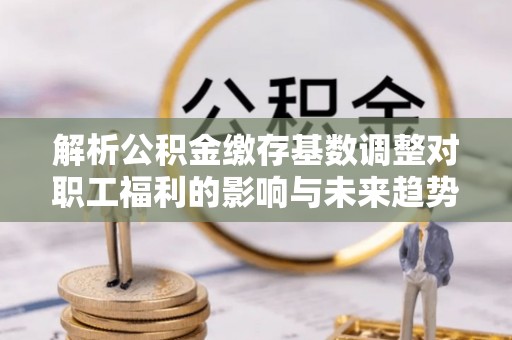 福兴解析公积金缴存基数调整对职工福利的影响与未来趋势