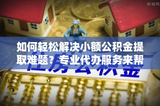 福兴如何轻松解决小额公积金提取难题？专业代办服务来帮忙