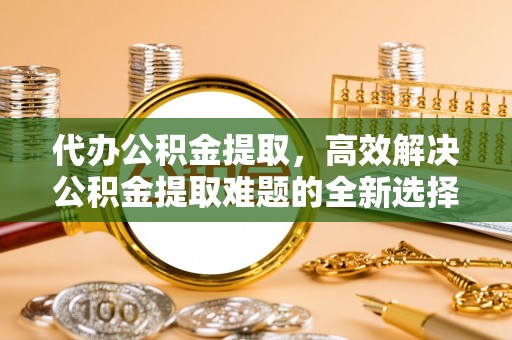 福兴代办公积金提取，高效解决公积金提取难题的全新选择