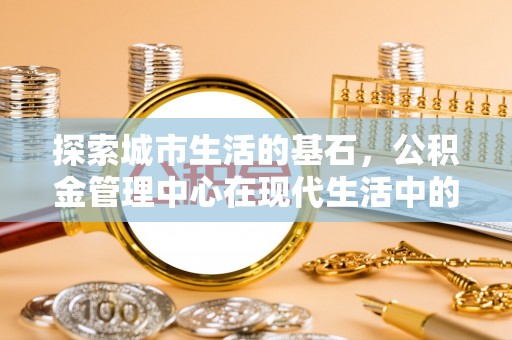 福兴探索城市生活的基石，公积金管理中心在现代生活中的重要角色