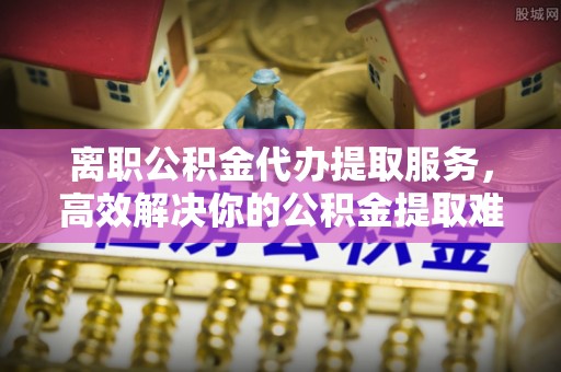 福兴离职公积金代办提取服务，高效解决你的公积金提取难题