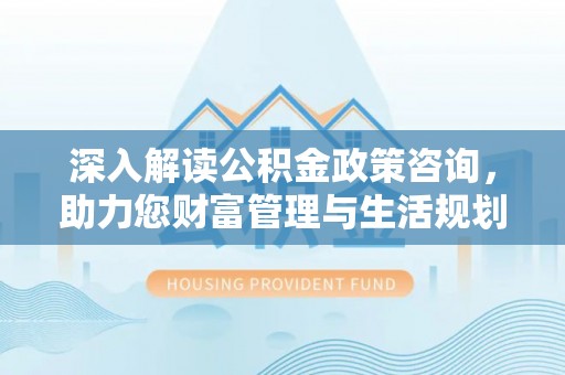 福兴深入解读公积金政策咨询，助力您财富管理与生活规划