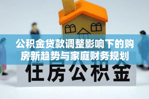 福兴公积金贷款调整影响下的购房新趋势与家庭财务规划