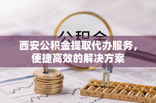 福兴西安公积金提取代办服务，便捷高效的解决方案