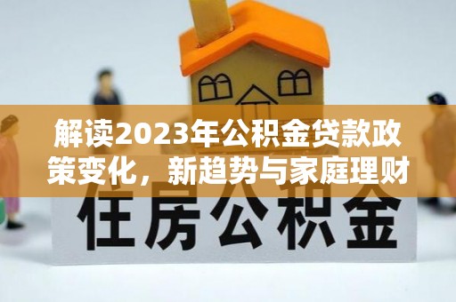 福兴解读2023年公积金贷款政策变化，新趋势与家庭理财规划