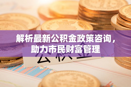 福兴解析最新公积金政策咨询，助力市民财富管理