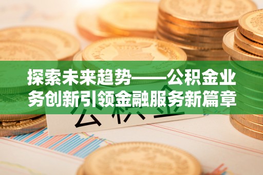 福兴探索未来趋势——公积金业务创新引领金融服务新篇章