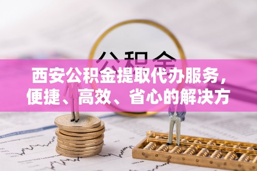 福兴西安公积金提取代办服务，便捷、高效、省心的解决方案