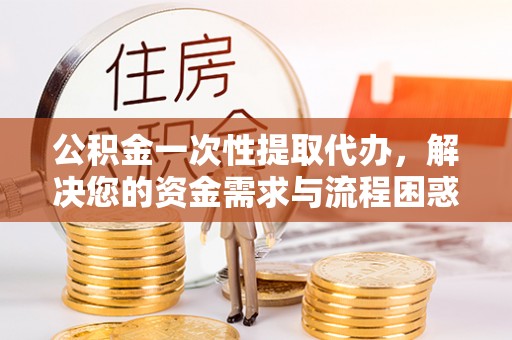福兴公积金一次性提取代办，解决您的资金需求与流程困惑